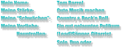 Mein Name:			Tom Barrel  Meine Stärke: 		Gute Musik machen Meine “Schwächen”: 	Country & Rock’n Roll  Meine Vorliebe:		Ein gut gelauntes Pulikum                 Hauptrollen:	(Lead)Sänger, Gitarrist                                    		Solo, Duo oder