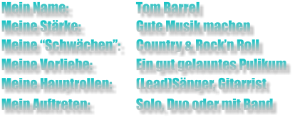 Mein Name:			Tom Barrel  Meine Stärke: 		Gute Musik machen Meine “Schwächen”: 	Country & Rock’n Roll  Meine Vorliebe:		Ein gut gelauntes Pulikum  Meine Hauptrollen:	(Lead)Sänger, Gitarrist  Mein Auftreten:		Solo, Duo oder mit Band